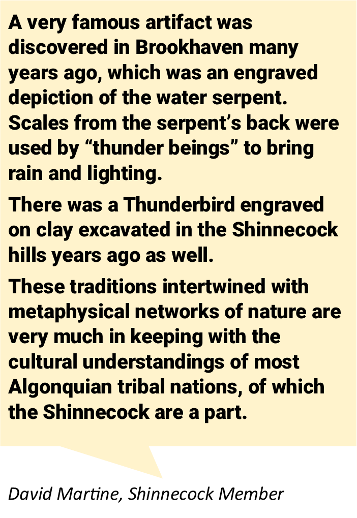 A very famous artifact was discovered in Brookhaven many years ago, which was an engraved depiction of the water serpent. Scales from the serpent’s back were used by “thunder beings” to bring rain and lighting.  There was a Thunderbird engraved on clay excavated in the Shinnecock hills years ago as well.  These traditions intertwined with metaphysical networks of nature are very much in keeping with the cultural understandings of most Algonquian tribal nations, of which the Shinnecock are a part.  From David Martine, Shinnecock Member
