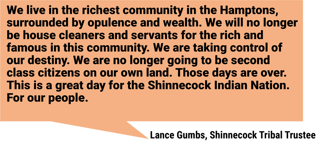 We live in the richest community in the Hamptons, surrounded by opulence and wealth. We will no longer be house cleaners and servants for the rich and famous in this community. We are taking control of our destiny. We are no longer going to be second class citizens on our own land. Those days are over. This is a great day for the Shinnecock Indian Nation. For our people.  Lance Gumbs, Shinnecock Tribal Trustee