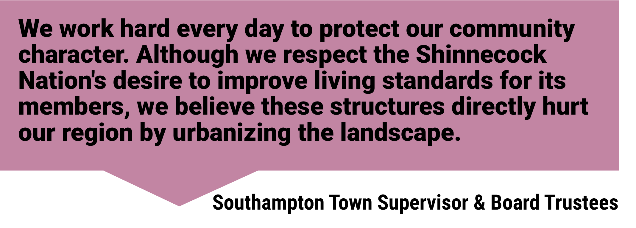 “We work hard every day to protect our community character. Although we respect the Shinnecock Nation's desire to improve living standards for its members, we believe these structures directly hurt our region by urbanizing the landscape.’ Southampton Town Supervisor & Board Trustees