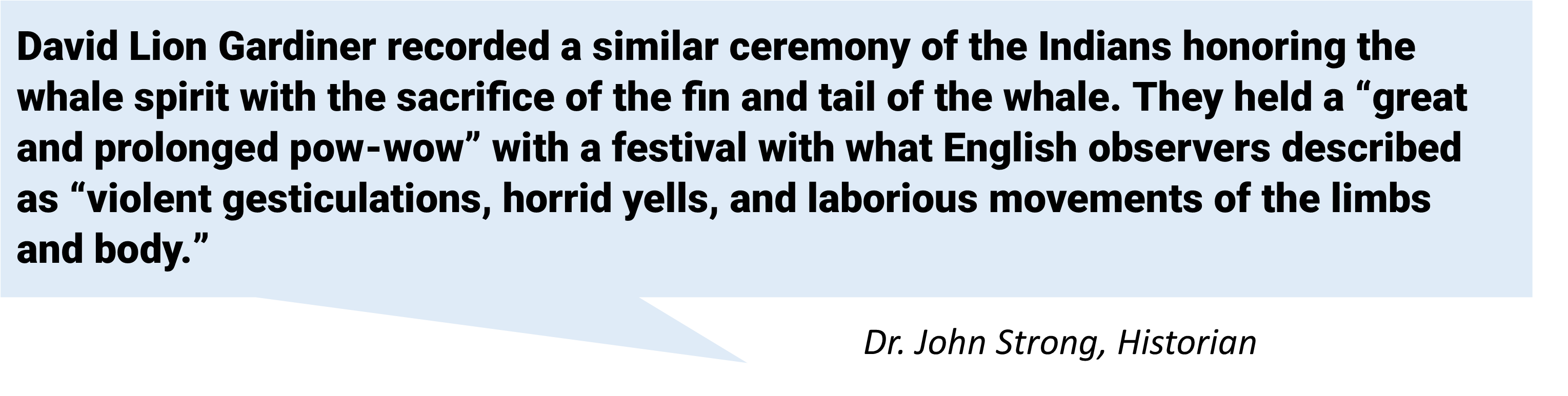 David Lion Gardiner recorded a similar ceremony of the Indians honoring the whale spirit with the sacrifice of the fin and tail of the whale. They held a “great and prolonged pow-wow” with a festival with what English observers described as “violent gesticulations, horrid yells, and laborious movements of the limbs and body.”